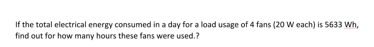 If the total electrical energy consumed in a day for a load usage of 4 fans (20 W each) is 5633 Wh,
find out for how many hours these fans were used.?

