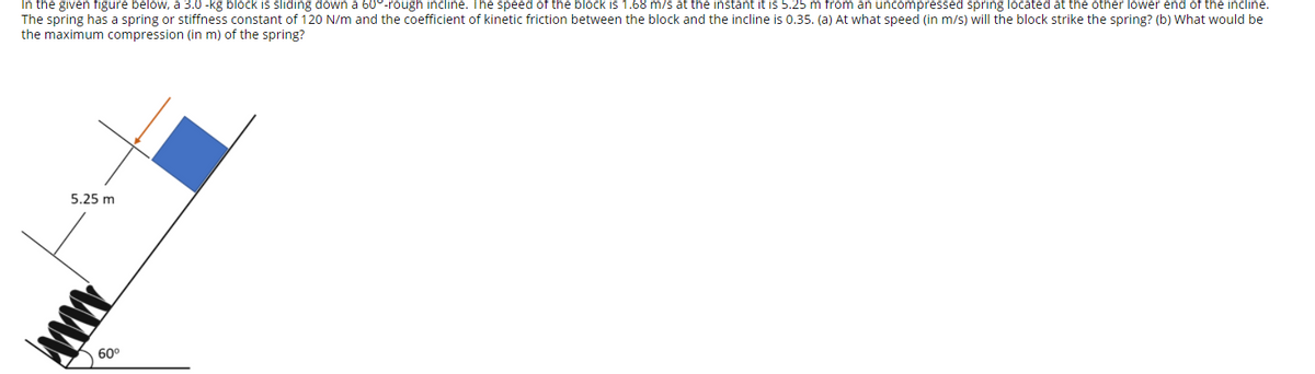 In the given figure below, a 3.0 -kg block is sliding down a 60°-rough incline. The speed of the block is 1.68 m/s at the instant it is 5.25 m from an uncompressed spring located at the other lower end of the incline.
The spring has a spring or stiffness constant of 120 N/m and the coefficient of kinetic friction between the block and the incline is 0.35. (a) At what speed (in m/s) will the block strike the spring? (b) What would be
the maximum compression (in m) of the spring?
5.25 m
60°
