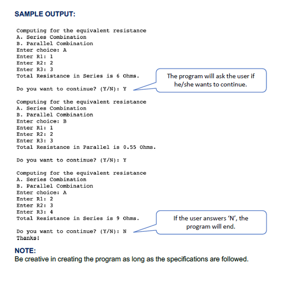 SAMPLE OUTPUT:
Computing for the equivalent resistance
A. Series Combination
B. Parallel Combination
Enter choice: A
Enter Rl: 1
Enter R2: 2
Enter R3: 3
The program will ask the user if
he/she wants to continue.
Total Resistance in Series is 6 Ohms.
Do you want to continue? (Y/N): Y
Computing for the equivalent resistance
A. Series Combination
B. Parallel Combination
Enter choice: B
Enter Rl: 1
Enter R2: 2
Enter R3: 3
Total Resistance in Parallel is 0.55 Ohms.
Do you want to continue? (Y/N): Y
Computing for the equivalent resistance
A. Series Combination
B. Parallel Combination
Enter choice: A
Enter Rl: 2
Enter R2: 3
Enter R3: 4
If the user answers 'N', the
program will end.
Total Resistance in Series is 9 Ohms.
Do you want to continue? (Y/N): N
Thanks!
NOTE:
Be creative in creating the program as long as the specifications are followed.
