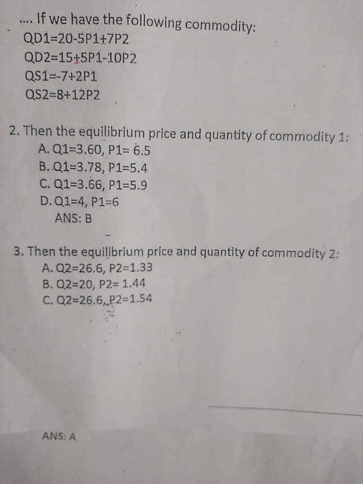 If we have the following commodity:
QD1=20-5P1+7P2
QD2=15+5P1-1OP2
QS1=-7+2P1
QS2=8+12P2
2. Then the equilibrium price and quantity of commodity 1:
A. Q1=3.60, P1= 6.5
B. Q1=3.78, P1=5.4
C. Q1=3.66, P1=5.9
D. Q1=4, P1-6
ANS: B
3. Then the equilibrium price and quantity of commodity 2:
A. Q2=26.6, P2%=D1.33
B. Q2=20, P2= 1.44
C. Q2=26.6, P2%31.54
ANS: A
