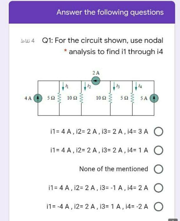 Answer the following questions
blä 4 Q1: For the circuit shown, use nodal
* analysis to find i1 through i4
2 A
13
4 A
50
10 2
10 2
50
5 A
i1= 4 A, 12= 2 A , 13= 2 A, 14= 3 A O
i1= 4 A, 12= 2 A , 13= 2 A, 14= 1 A O
None of the mentioned O
i1= 4 A, i2= 2 A, 13= -1 A, 14= 2 A O
i1= -4 A, 12= 2 A, 13= 1 A, 14= -2 A O
ww
ww
ww
