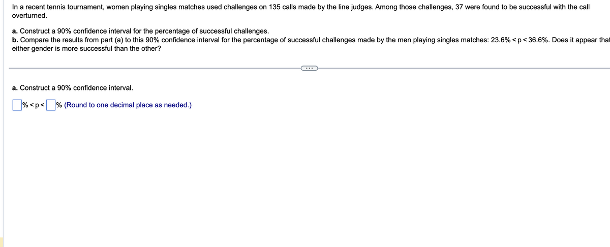 In a recent tennis tournament, women playing singles matches used challenges on 135 calls made by the line judges. Among those challenges, 37 were found to be successful with the call
overturned.
a. Construct a 90% confidence interval for the percentage of successful challenges.
b. Compare the results from part (a) to this 90% confidence interval for the percentage of successful challenges made by the men playing singles matches: 23.6% <p < 36.6%. Does it appear that
either gender is more successful than the other?
a. Construct a 90% confidence interval.
%<p< % (Round to one decimal place as needed.)