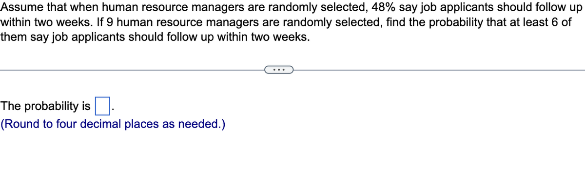 Assume that when human resource managers are randomly selected, 48% say job applicants should follow up
within two weeks. If 9 human resource managers are randomly selected, find the probability that at least 6 of
them say job applicants should follow up within two weeks.
The probability is
(Round to four decimal places as needed.)