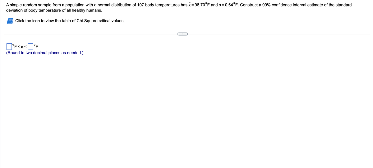 A simple random sample from a population with a normal distribution of 107 body temperatures has x = 98.70°F and s= 0.64°F. Construct a 99% confidence interval estimate of the standard
deviation of body temperature of all healthy humans.
Click the icon to view the table of Chi-Square critical values.
°F<o< °F
(Round to two decimal places as needed.)