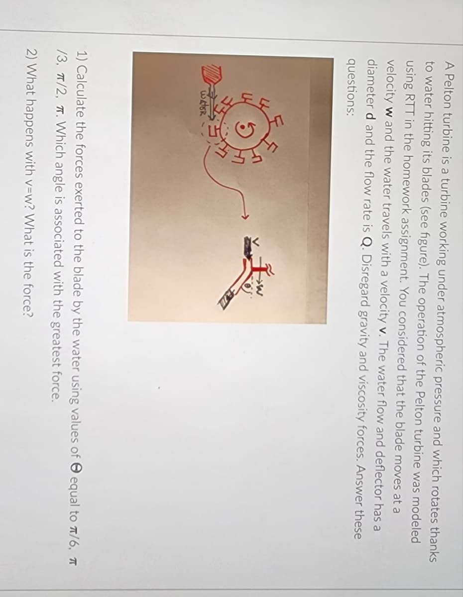 A Pelton turbine is a turbine working under atmospheric pressure and which rotates thanks
to water hitting its blades (see figure). The operation of the Pelton turbine was modeled
using RTT in the homework assignment. You considered that the blade moves at a
velocity w and the water travels with a velocity v. The water flow and deflector has a
diameter d and the flow rate is Q. Disregard gravity and viscosity forces. Answer these
questions:
WATER
>W
1) Calculate the forces exerted to the blade by the water using values of equal to π/6, T
/3, π/2, T. Which angle is associated with the greatest force.
2) What happens with v=w? What is the force?