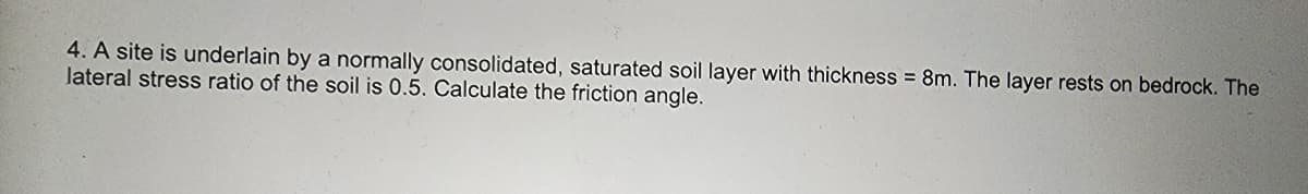 4. A site is underlain by a normally consolidated, saturated soil layer with thickness = 8m. The layer rests on bedrock. The
lateral stress ratio of the soil is 0.5. Calculate the friction angle.