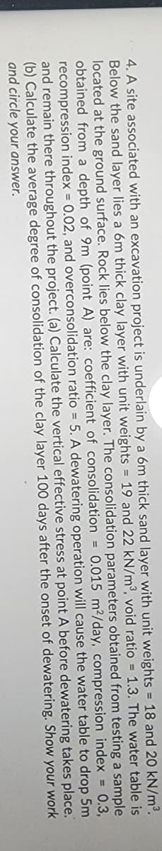 4. A site associated with an excavation project is underlain by a 6m thick sand layer with unit weights = 18 and 20 kN/m³.
Below the sand layer lies a 6m thick clay layer with unit weights = 19 and 22 kN/m³, void ratio = 1.3. The water table is
located at the ground surface. Rock lies below the clay layer. The consolidation parameters obtained from testing a sample
obtained from a depth of 9m (point A) are: coefficient of consolidation = 0.015 m²/day, compression index = 0.3,
recompression index = 0.02, and overconsolidation ratio = 5. A dewatering operation will cause the water table to drop 5m
and remain there throughout the project. (a) Calculate the vertical effective stress at point A before dewatering place.
(b) Calculate the average degree of consolidation of the clay layer 100 days after the onset of dewatering. your work
and circle your answer.
takes
Show