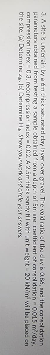 m²/day,
3. A site is underlain by a 6m thick saturated clay layer over gravel. The void ratio of the clay is 0.86, and the consolidation
parameters obtained from testing a sample obtained from a depth of 5m are: coefficient of consolidation = 0.015
compression index = 0.3, recompression index = 0.02. A 2.5m thick sandy
the site. (a) Determine Zdr. (b) Determine Hdr. Show your work and circle
fill with unit weight = 20 kN/m³
will be placed on
your answers.