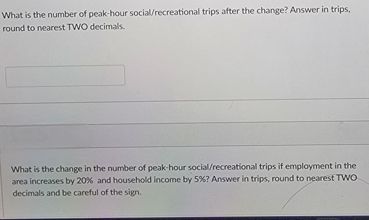 What is the number of peak-hour social/recreational trips after the change? Answer in trips,
round to nearest TWO decimals.
What is the change in the number of peak-hour social/recreational trips if employment in the
area increases by 20% and household income by 5%? Answer in trips, round to nearest TWO
decimals and be careful of the sign.