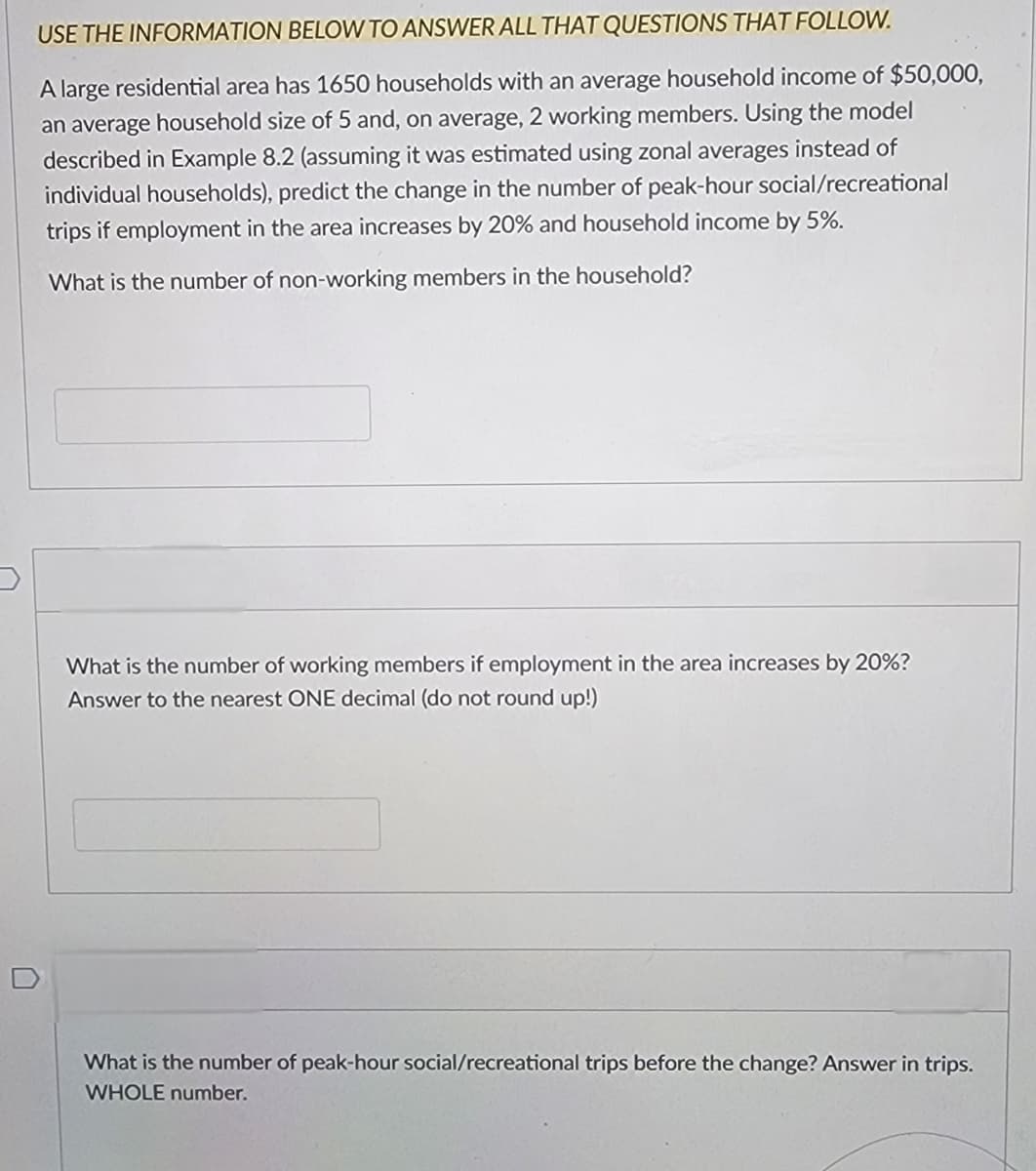 USE THE INFORMATION BELOW TO ANSWER ALL THAT QUESTIONS THAT FOLLOW.
A large residential area has 1650 households with an average household income of $50,000,
an average household size of 5 and, on average, 2 working members. Using the model
described in Example 8.2 (assuming it was estimated using zonal averages instead of
individual households), predict the change in the number of peak-hour social/recreational
trips if employment in the area increases by 20% and household income by 5%.
What is the number of non-working members in the household?
What is the number of working members if employment in the area increases by 20%?
Answer to the nearest ONE decimal (do not round up!)
What is the number of peak-hour social/recreational trips before the change? Answer in trips.
WHOLE number.