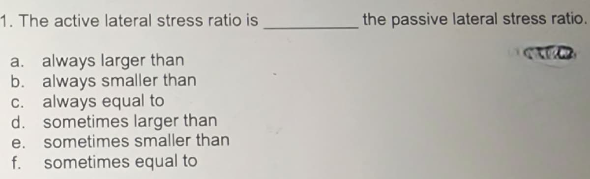 1. The active lateral stress ratio is
a. always larger than
b. always smaller than
c. always equal to
d. sometimes larger than
e. sometimes smaller than
sometimes equal to
f.
the passive lateral stress ratio.