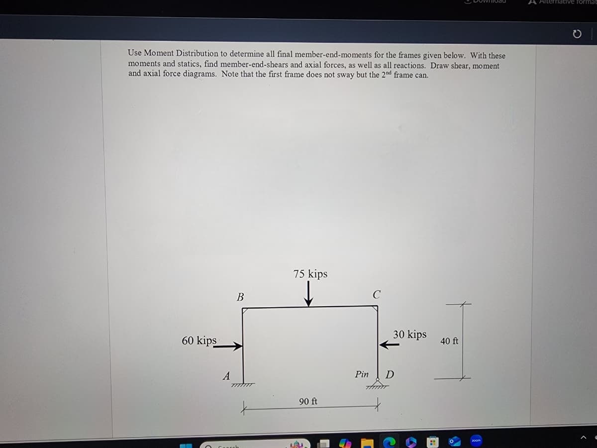 Use Moment Distribution to determine all final member-end-moments for the frames given below. With these
moments and statics, find member-end-shears and axial forces, as well as all reactions. Draw shear, moment
and axial force diagrams. Note that the first frame does not sway but the 2nd frame can.
60 kips
75 kips
C
B
A
90 ft
Pin
D
30 kips
40 ft
200m
A
native format
0