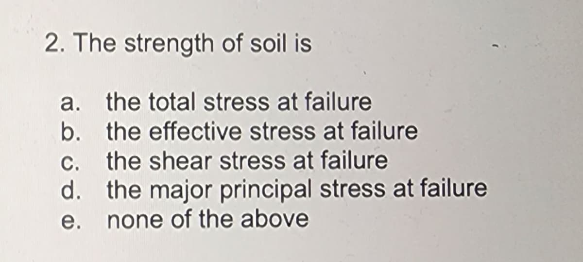 2. The strength of soil is
a. the total stress at failure
b. the effective stress at failure
c. the shear stress at failure
d.
e.
the major principal stress at failure
none of the above