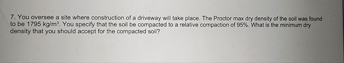 7. You oversee a site where construction of a driveway will take place. The Proctor max dry density of the soil was found
to be 1795 kg/m³. You specify that the soil be compacted to a relative compaction of 95%. What is the minimum dry
density that you should accept for the compacted soil?