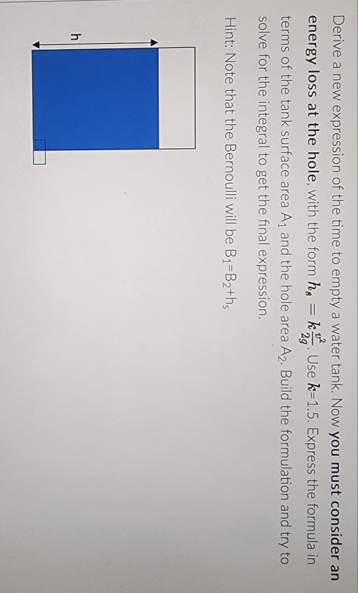 =
Derive a new expression of the time to empty a water tank. Now you must consider an
energy loss at the hole, with the form h k Use k=1.5. Express the formula in
2g
terms of the tank surface area A₁ and the hole area A2. Build the formulation and try to
solve for the integral to get the final expression.
Hint: Note that the Bernoulli will be B₁-B2+hs
h