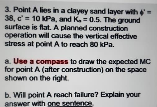 3. Point A lies in a clayey sand layer with $' =
38, c'= 10 kPa, and K, = 0.5. The ground
surface is flat. A planned construction
operation will cause the vertical effective
stress at point A to reach 80 kPa.
a. Use a compass to draw the expected MC
for point A (after construction) on the space
shown on the right.
b. Will point A reach failure? Explain your
answer with one sentence.