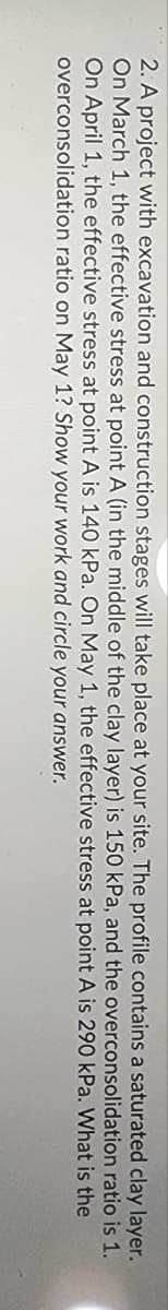layer.
2. A project with excavation and construction stages will take place at your site. The profile contains a saturated clay
On March 1, the effective stress at point A (in the middle of the clay layer) is 150 kPa, and the overconsolidation ratio is 1.
On April 1, the effective stress at point A is 140 kPa. On May 1, the effective
overconsolidation ratio on May 1? Show your work and circle your answer.
stress at point A is 290 kPa. What is the