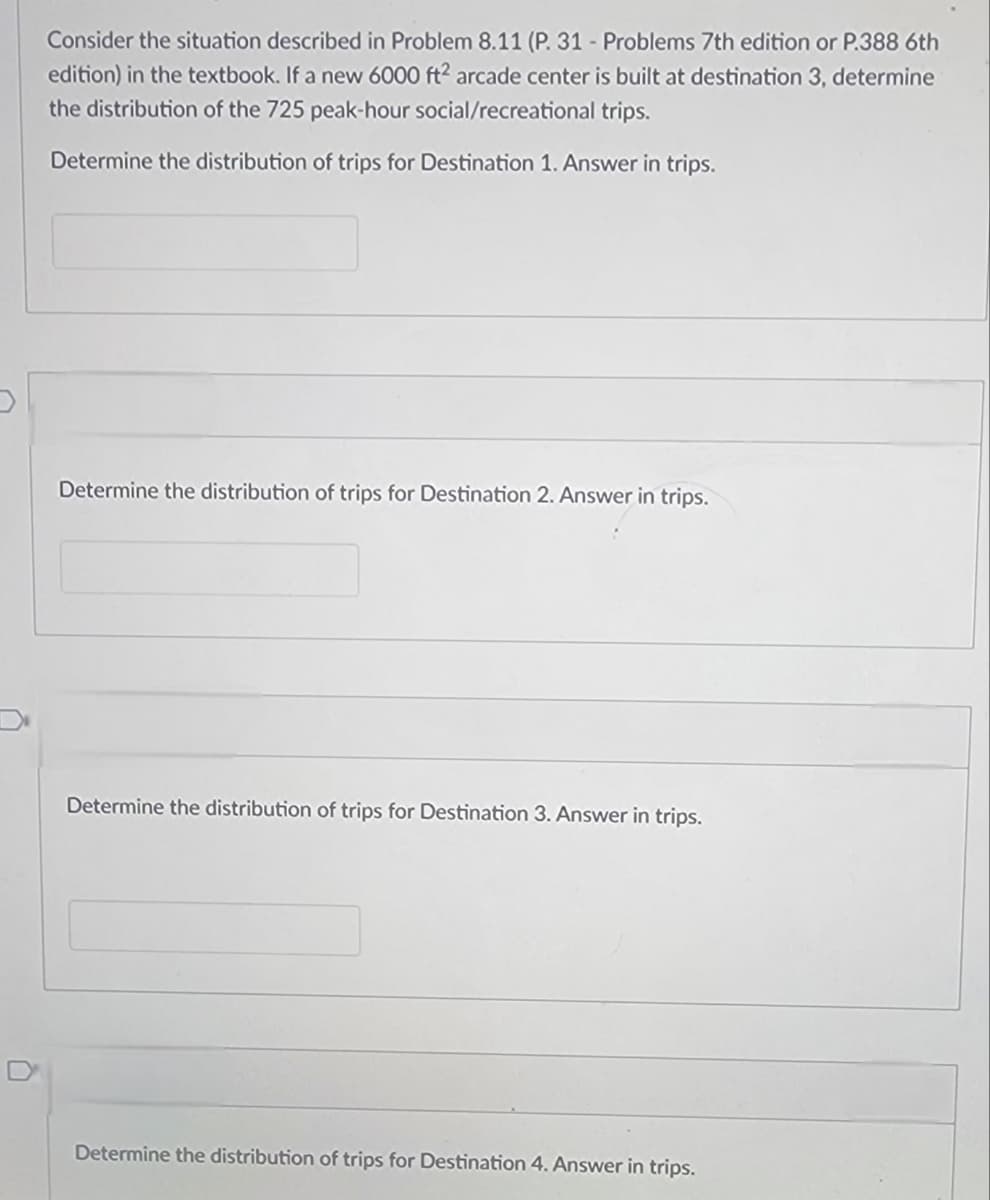 Consider the situation described in Problem 8.11 (P. 31 - Problems 7th edition or P.388 6th
edition) in the textbook. If a new 6000 ft² arcade center is built at destination 3, determine
the distribution of the 725 peak-hour social/recreational trips.
Determine the distribution of trips for Destination 1. Answer in trips.
Determine the distribution of trips for Destination 2. Answer in trips.
Determine the distribution of trips for Destination 3. Answer in trips.
Determine the distribution of trips for Destination 4. Answer in trips.