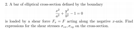 2. A bar of elliptical cross-section defined by the boundary
-1 = 0
a2
is loaded by a shear force F, = F acting along the negative r-axis. Find
expressions for the shear stresses ozr, Ozy on the cross-section.
