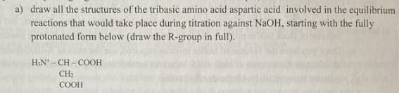 a) draw all the structures of the tribasic amino acid aspartic acid involved in the equilibrium
reactions that would take place during titration against NaOH, starting with the fully
protonated form below (draw the R-group in full).
H₂N-CH-COOH
CH₂
COOH