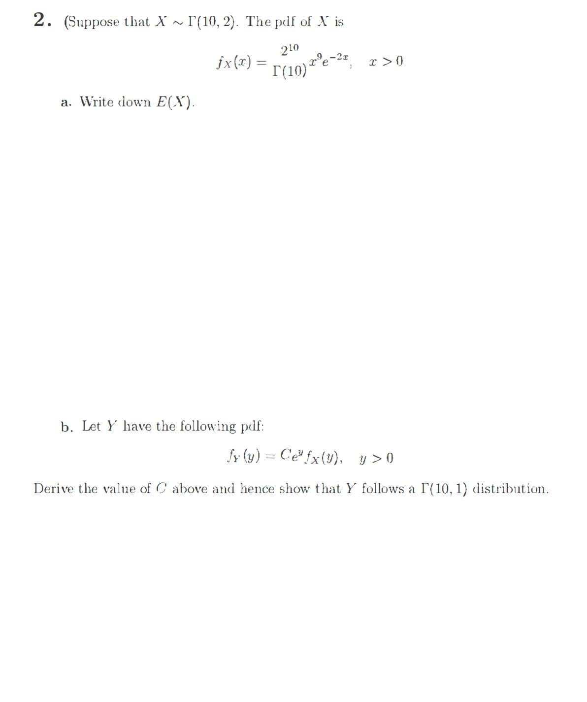 2. (Suppose that X ~ r(10, 2). The pdf of X is
210
jx(x) =
x > ()
T(10) e
a. Write down E(X).
b. Let Y have the following pdf:
fy (y) = C'e" fx(y), y > 0
Derive the value of C above and hence show that Y follows a P(10, 1) distribution.
