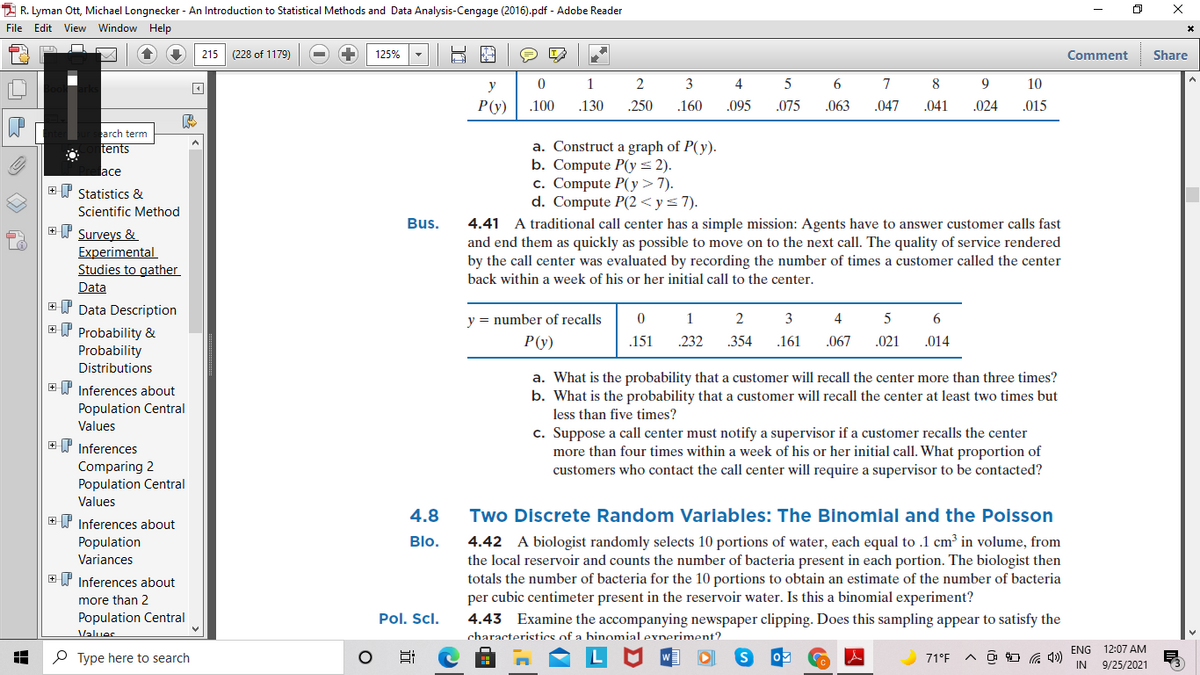 2 R. Lyman Ott, Michael Longnecker - An Introduction to Statistical Methods and Data Analysis-Cengage (2016).pdf - Adobe Reader
File Edit View Window Help
215 (228 of 1179)
125%
Comment
Share
y
1
3
4
5
6
7
8
9
10
P(y)
.100
.130
.250
.160
.095
.075
.063
.047
.041
.024
.015
arch term
tents
a. Construct a graph of P(y).
b. Compute P(y= 2).
c. Compute P(y>7).
d. Compute P(2 < y< 7).
lace
EI Statistics &
Scientific Method
Bus.
4.41 A traditional call center has a simple mission: Agents have to answer customer calls fast
and end them as quickly as possible to move on to the next call. The quality of service rendered
by the call center was evaluated by recording the number of times a customer called the center
ET Surveys &
Experimental
Studies to gather
back within a week of his or her initial call to the center.
Data
+ P Data Description
ET Probability &
y = number of recalls
1
2
3
4
6
P(y)
.151
232
.354
.161
.067
.021
.014
Probability
Distributions
a. What is the probability that a customer will recall the center more than three times?
b. What is the probability that a customer will recall the center at least two times but
+P Inferences about
Population Central
less than five times?
Values
c. Suppose a call center must notify a supervisor if a customer recalls the center
more than four times within a week of his or her initial call. What proportion of
customers who contact the call center will require a supervisor to be contacted?
EP Inferences
Comparing 2
Population Central
Values
4.8
Two Discrete Random Variables: The Binomial and the Poisson
+P Inferences about
4.42 A biologist randomly selects 10 portions of water, each equal to .1 cm³ in volume, from
the local reservoir and counts the number of bacteria present in each portion. The biologist then
totals the number of bacteria for the 10 portions to obtain an estimate of the number of bacteria
per cubic centimeter present in the reservoir water. Is this a binomial experiment?
Population
Variances
Blo.
+ P Inferences about
more than 2
Population Central
Pol. Scl.
4.43 Examine the accompanying newspaper clipping. Does this sampling appear to satisfy the
Values
characteristics of a binomial experiment?
ENG 12:07 AM
P Type here to search
71°F
IN
9/25/2021
