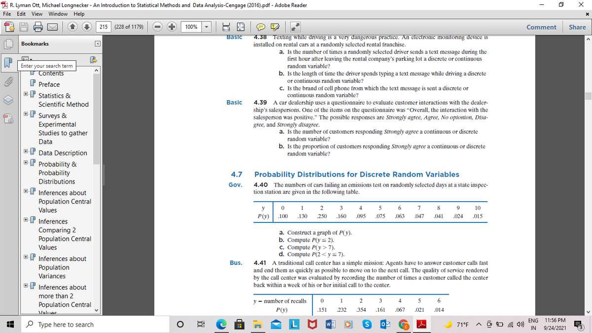 2 R. Lyman Ott, Michael Longnecker - An Introduction to Statistical Methods and Data Analysis-Cengage (2016).pdf - Adobe Reader
File Edit View Window Help
215
(228 of 1179)
100%
Comment
Share
4.38 Texting while driving is a very dangerous practice. An electronic monitoring device is
installed on rental cars at a randomly selected rental franchise.
Basic
Bookmarks
a. Is the number of times a randomly selected driver sends a text message during the
first hour after leaving the rental company's parking lot a discrete or continuous
Enter your search term
W Contents
random variable?
b. Is the length of time the driver spends typing a text message while driving a discrete
or continuous random variable?
C. Is the brand of cell phone from which the text message is sent a discrete or
continuous random variable?
A car dealership uses a questionnaire to evaluate customer interactions with the dealer-
P Preface
I Statistics &
Scientific Method
Basic
4.39
ET Surveys &
Experimental
Studies to gather
ship's salespersons. One of the items on the questionnaire was "Overall, the interaction with the
salesperson was positive." The possible responses are Strongly agree, Agree, No opionion, Disa-
gree, and Strongly disagree.
a. Is the number of customers responding Strongly agree a continuous or discrete
random variable?
Data
b. Is the proportion of customers responding Strongly agree a continuous or discrete
+Y Data Description
ET Probability &
random variable?
Probability
Distributions
4.7
Probability Distributions for Discrete Random Variables
4.40 The numbers of cars failing an emissions test on randomly selected days at a state inspec-
tion station are given in the following table.
Gov.
E P Inferences about
Population Central
Values
y
1
2
3
4
6.
7
8
9
10
P(y)
.100
.130
250
.160
.095
.075
.063
.047
.041
.024
.015
EP Inferences
Comparing 2
Population Central
a. Construct a graph of P(y).
b. Compute P(y= 2).
c. Compute P(y>7).
d. Compute P(2 < y=7).
Values
+ P Inferences about
Bus.
4.41 A traditional call center has a simple mission: Agents have to answer customer calls fast
and end them as quickly as possible to move on to the next call. The quality of service rendered
by the call center was evaluated by recording the number of times a customer called the center
Population
Variances
+ P Inferences about
back within a week of his or her initial call to the center.
more than 2
y - number of recalls
1
2
3
4
5
6
Population Central
P(y)
151
.232
354
.161
.067
.021
.014
Values
ENG 11:56 PM
P Type here to search
71°F
IN
9/24/2021
近
