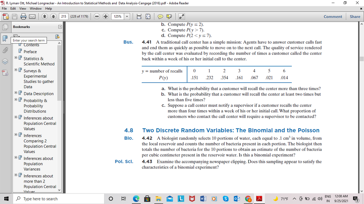 2 R. Lyman Ott, Michael Longnecker - An Introduction to Statistical Methods and Data Analysis-Cengage (2016).pdf - Adobe Reader
File Edit View Window Help
215 (228 of 1179)
125%
Comment
Share
b. Compute P(y= 2).
c. Compute P(y>7).
d. Compute P(2< y= 7).
Bookmarks
Enter your search term
W Contents
Bus.
4.41 A traditional call center has a simple mission: Agents have to answer customer calls fast
and end them as quickly as possible to move on to the next call. The quality of service rendered
by the call center was evaluated by recording the number of times a customer called the center
P Preface
+W Statistics &
back within a week of his or her initial call to the center.
Scientific Method
ET Surveys &
1
y = number of recalls
2
3
4
6
Experimental
Studies to gather
P(y)
.151
232
.354
.161
.067
.021
.014
Data
a. What is the probability that a customer will recall the center more than three times?
b. What is the probability that a customer will recall the center at least two times but
+ I Data Description
ET Probability &
less than five times?
Probability
Distributions
c. Suppose a call center must notify a supervisor if a customer recalls the center
more than four times within a week of his or her initial call. What proportion of
customers who contact the call center will require a supervisor to be contacted?
+P Inferences about
Population Central
Values
4.8
Two Discrete Random Variables: The Binomial and the Poisson
EP Inferences
4.42 A biologist randomly selects 10 portions of water, each equal to .1 cm³ in volume, from
the local reservoir and counts the number of bacteria present in each portion. The biologist then
totals the number of bacteria for the 10 portions to obtain an estimate of the number of bacteria
per cubic centimeter present in the reservoir water. Is this a binomial experiment?
Blo.
Comparing 2
Population Central
Values
+P Inferences about
Pol. Scl.
Population
Variances
4.43 Examine the accompanying newspaper clipping. Does this sampling appear to satisfy the
characteristics of a binomial experiment?
+ P Inferences about
more than 2
Population Central
Values
ENG 12:08 AM
P Type here to search
71°F
IN
9/25/2021
近
