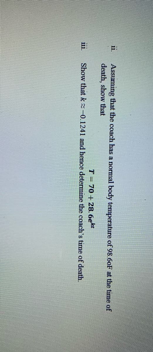 ii
111.
Assuming that the coach has a normal body temperature of 98.60F at the time of
death, show that
T
70+28. 6ekt
Show that k≈0.1241 and hence determine the coach's time of death.