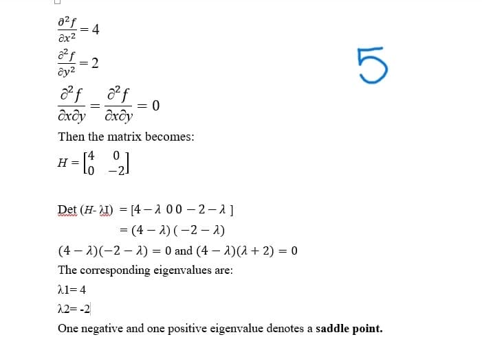 021 =4
ax2
321-2
ay2
²f
ст
=
dxdy dxdy
= 0
Then the matrix becomes:
H
0
1 = [1 −2]
Det (HI) [4-200-2-2]
wwwwww
=
(4-2)(-21)
(4-2)(-2) = 0 and (4)(1 + 2) = 0
The corresponding eigenvalues are:
21=4
2.2=-2
One negative and one positive eigenvalue denotes a saddle point.