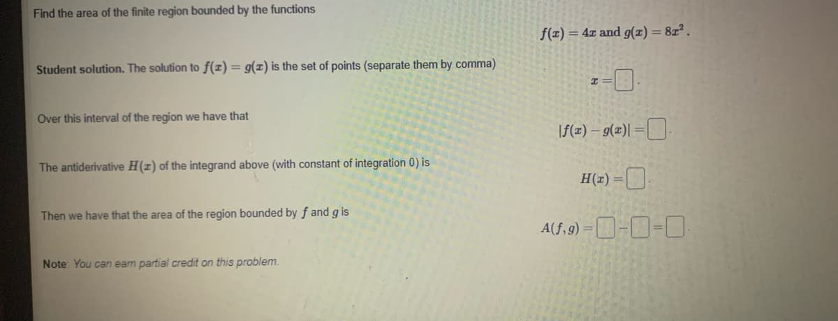 Find the area of the finite region bounded by the functions
f(z) = 4z and g(z) = 8z.
Student solution. The solution to f(x) = g(x) is the set of points (separate them by comma)
Over this interval of the region we have that
\f(z) – g(z)| =[.
The antiderivative H(1) of the integrand above (with constant of integration 0) is
H(z) =D
C) D
Then we have that the area of the region bounded by f and g is
A(f, 9) =D-D-O.
Note: You can eam partial credit on this problem.
