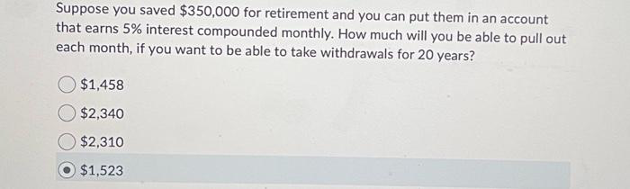 Suppose you saved $350,000 for retirement and you can put them in an account
that earns 5% interest compounded monthly. How much will you be able to pull out
each month, if you want to be able to take withdrawals for 20 years?
$1,458
$2,340
$2,310
$1,523