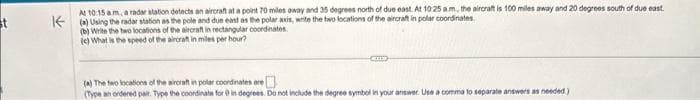 st
At 10:15 am, a radar station detects an aircraft at a point 70 miles away and 35 degrees north of due east. At 10:25 am, the aircraft is 100 miles away and 20 degrees south of due east.
(a) Using the radar station as the pole and due east as the polar axis, write the two locations of the aircraft in polar coordinates.
(b) Write the two locations of the aircraft in rectangular coordinates.
(c) What is the speed of the aircraft in miles per hour?
KIED
(a) The two locations of the aircraft in polar coordinates are
(Type an ordered pair. Type the coordinate for in degrees. Do not include the degree symbol in your answer. Use a comma to separate answers as needed)