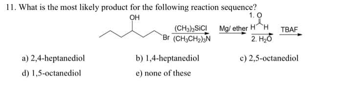 11. What is the most likely product for the following reaction sequence?
OH
a) 2,4-heptanediol
d) 1,5-octanediol
1.0
d
(CH3)3SICI Mg/ether H H
2. H₂O
Br (CH₂CH₂)3N
b) 1,4-heptanediol
e) none of these
TBAF
c) 2,5-octanediol