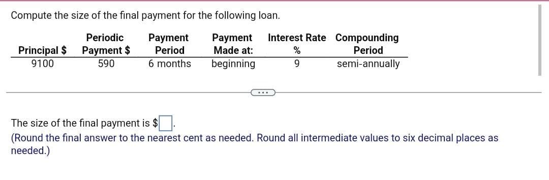 Compute the size of the final payment for the following loan.
Periodic
Payment $
590
Payment Payment
Period Made at:
6 months
beginning
Principal $
9100
Interest Rate Compounding
Period
semi-annually
%
9
The size of the final payment is $
(Round the final answer to the nearest cent as needed. Round all intermediate values to six decimal places as
needed.)