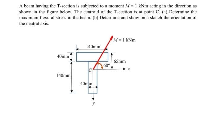 A beam having the T-section is subjected to a moment M = 1 kNm acting in the direction as
shown in the figure below. The centroid of the T-section is at point C. (a) Determine the
maximum flexural stress in the beam. (b) Determine and show on a sketch the orientation of
the neutral axis.
40mm
140mm
140mm
40mm
60⁰.
M = 1 kNm
65mm