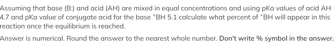 Assuming that base (B:) and acid (AH) are mixed in equal concentrations and using pKa values of acid AH
4.7 and pKa value of conjugate acid for the base *BH 5.1 calculate what percent of *BH will appear in this
reaction once the equilibrium is reached.
Answer is numerical. Round the answer to the nearest whole number. Don't write % symbol in the answer.
