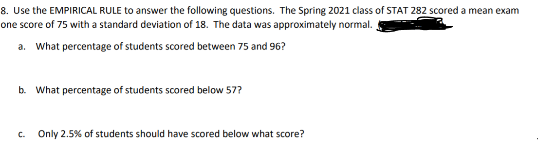 8. Use the EMPIRICAL RULE to answer the following questions. The Spring 2021 class of STAT 282 scored a mean exam
one score of 75 with a standard deviation of 18. The data was approximately normal.
а.
What percentage of students scored between 75 and 96?
b. What percentage of students scored below 57?
С.
Only 2.5% of students should have scored below what score?
