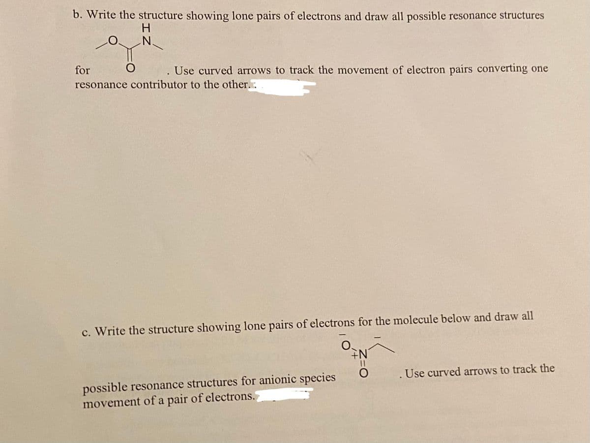 b. Write the structure showing lone pairs of electrons and draw all possible resonance structures
for
Use curved arrows to track the movement of electron pairs converting one
resonance contributor to the other.:
c. Write the structure showing lone pairs of electrons for the molecule below and draw all
. Use curved arrows to track the
possible resonance structures for anionic species
movement of a pair of electrons.
