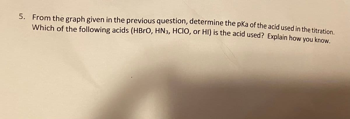 5. From the graph given in the previous question, determine the pKa of the acid used in the titration
Which of the following acids (HBRO, HN3, HCIO, or HI) is the acid used? Explain how you know.
