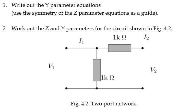 1. Write out the Y parameter equations
(use the symmetry of the Z parameter equations as a guide).
2. Work out the Z and Y parameters for the circuit shown in Fig. 4.2.
1k N
I2
V2
1k 2
Fig. 4.2: Two-port network.
