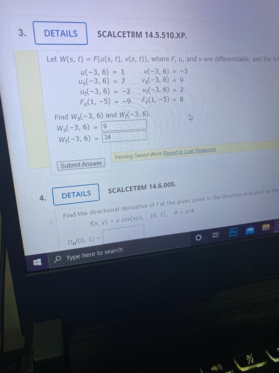 3.
DETAILS
SCALCET8M 14.5.510.XP.
Let W(s, t) = F(u(s, t), v(s, t)), where F, u, and v are differentiable, and the fol
u(-3, 6) = 1
us(-3, 6) = 7
Ut(-3, 6) = -2
FU(1, -5) = -9
v(-3, 6) = -5
Vs(-3, 6) = 9
Ve(-3, 6) = 2
F(1, -5) = 8
Find Ws(-3, 6) and W(-3, 6).
Ws(-3, 6)
= 19
We(-3, 6) = 34
%3D
Viewing Saved Work Revert to Last Response
Submit Answer
SCALCET8M 14.6.005.
DETAILS
Find the directional derivative of f at the given point in the direction indicated by the
f(x, у) %3D у сos(хy), (0, 1), 0 -п/4
Ps
Duf(0, 1) =
Type here to search
LE
4.
