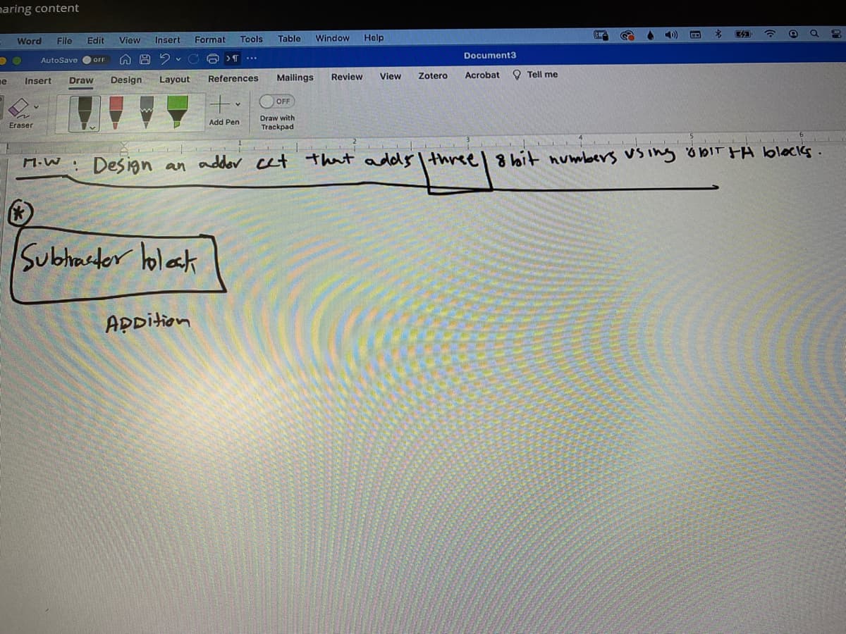 naring content
)
Word
File
Edit
View Insert
Format
Tools
Table
Window
Help
AutoSave O OFF
v C 6 >T...
Document3
References
Mailings
Review
View
Zotero
Acrobat
O Tell me
е
Insert
Draw
Design
Layout
OFF
Draw with
Trackpad
Add Pen
Eraser
Design an adder cet that addy I threel 8 bit numbers vs ing öbIT FA blocks.
Subhastor holak
APpition
