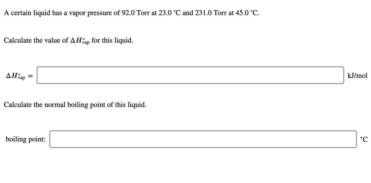 A certain liquid has a vapor pressure of 92.0 Torr at 23.0 °C and 231.0 Torr at 45.0 °C.
Calculate the value of AHap for this liquid.
kJ/mol
AHap
Calculate the normal boiling point of this liquid.
boiling point:
