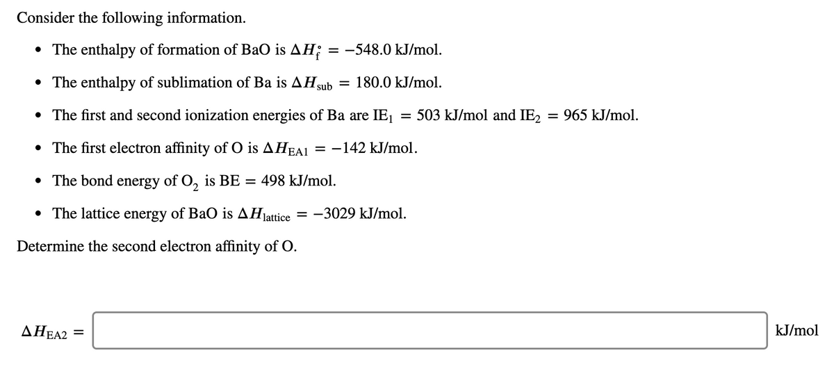 Consider the following information.
• The enthalpy of formation of BaO is AH;
= -548.0 kJ/mol.
• The enthalpy of sublimation of Ba is AH sub = 180.0 kJ/mol.
• The first and second ionization energies of Ba are IE, = 503 kJ/mol and IE2 = 965 kJ/mol.
• The first electron affinity of O is AHEA1 = -142 kJ/mol.
• The bond energy of O, is BE
= 498 kJ/mol.
• The lattice energy of BaO is AHjattice
= -3029 kJ/mol.
Determine the second electron affinity of O.
AHEA2
kJ/mol
