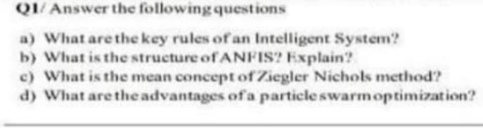 Q1/Answer the following questions
a) What are the key rules of an Intelligent System?
b) What is the structure of ANFIS? Explain?
c) What is the mean concept of Ziegler Nichols method?
d) What are the advantages of a particle swarm optimization?