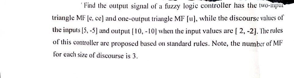 Find the output signal of a fuzzy logic controller has the two-imput
triangle MF [e, ce] and one-output triangle MF [u], while the discourse values of
the inputs [5, -5] and output [10, -10] when the input values are [2, -2]. The rules
of this controller are proposed based on standard rules. Note, the number of MF
for each size of discourse is 3.