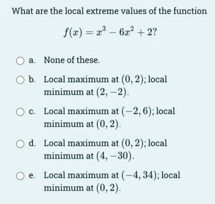 What are the local extreme values of the function
f(x) = a – 6x? + 2?
a. None of these.
O b. Local maximum at (0, 2); local
minimum at (2, -2).
O c. Local maximum at (-2, 6); local
minimum at (0, 2).
d. Local maximum at (0, 2); local
minimum at (4, -30).
Local maximum at (-4, 34); local
minimum at (0, 2).
е.
