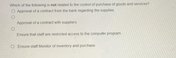 Which of the following is not related to the control of purchase of goods and services?
O Approval of a contract from the bank regarding the supplies.
O
O
Approval of a contract with suppliers
Ensure that staff are restricted access to the computer program
O Ensure staff Monitor of inventory and purchase