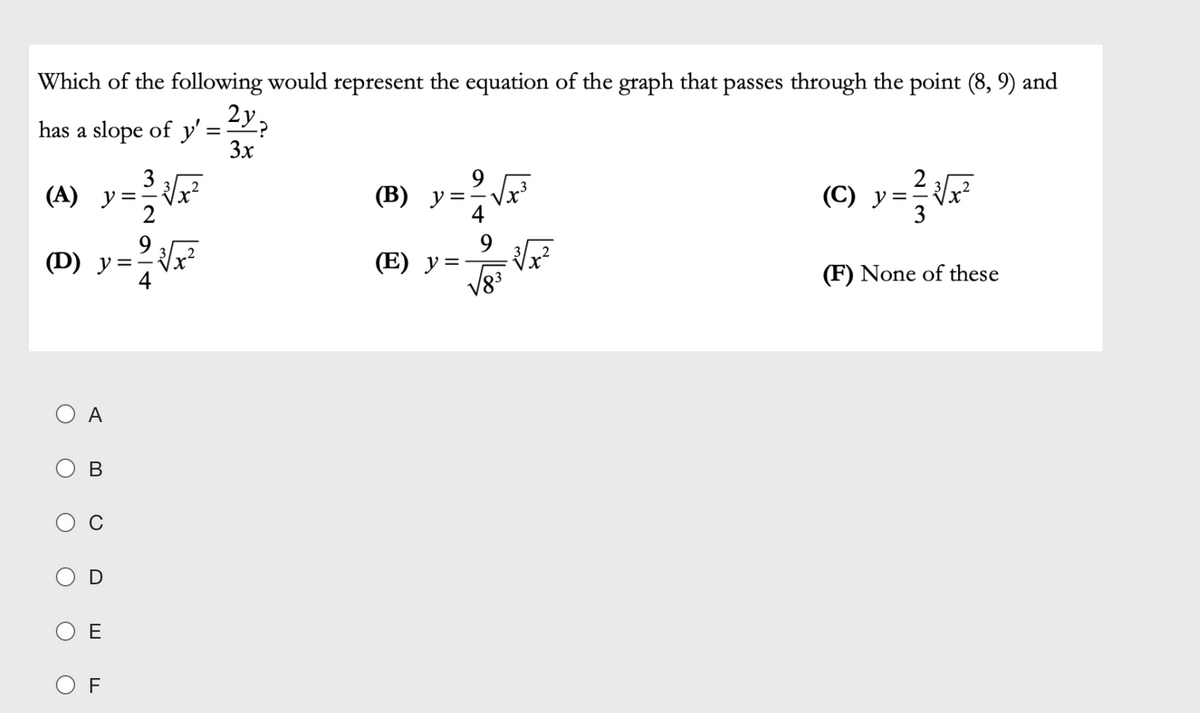 Which of the following would represent the equation of the graph that passes through the point (8, 9) and
2y.
has a slope of y'
3x
9
(B) y=-
(A) y=F
(M) y=F
3
(C) y
2
9
(Е) у%3
(F) None of these
A
O E
O F
